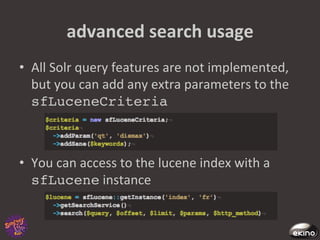 advanced	
  search	
  usage	
  
•  All	
  Solr	
  query	
  features	
  are	
  not	
  implemented,	
  
   but	
  you	
  can	
  add	
  any	
  extra	
  parameters	
  to	
  the	
  
   sfLuceneCriteria!



•  You	
  can	
  access	
  to	
  the	
  lucene	
  index	
  with	
  a	
  
   sfLucene	
  instance	
  
 
