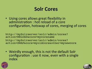 Solr	
  Cores	
  
•  Using	
  cores	
  allows	
  great	
  ﬂexibility	
  in	
  
   administra8on	
  :	
  hot	
  reload	
  of	
  a	
  core	
  
   conﬁgura8on,	
  hotswap	
  of	
  cores,	
  merging	
  of	
  cores	
  	
  

http://mySolrserver/solr/admin/cores?
action=RELOAD&core=mycorename!
http://mySolrserver/solr/admin/cores?
action=SWAP&core=myoldcore&other=mynewcore!


•  Weirdly	
  enough,	
  this	
  is	
  not	
  the	
  default	
  Solr	
  
   conﬁgura8on	
  :	
  use	
  it	
  now,	
  even	
  with	
  a	
  single	
  
   index	
  
 