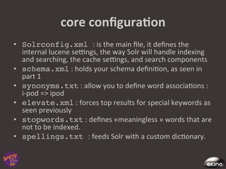 core	
  conﬁguraNon	
  
•  Solrconfig.xml :	
  is	
  the	
  main	
  ﬁle,	
  it	
  deﬁnes	
  the	
  
   internal	
  lucene	
  secngs,	
  the	
  way	
  Solr	
  will	
  handle	
  indexing	
  
   and	
  searching,	
  the	
  cache	
  secngs,	
  and	
  search	
  components	
  
•  schema.xml	
  :	
  holds	
  your	
  schema	
  deﬁni8on,	
  as	
  seen	
  in	
  
   part	
  1	
  
•  synonyms.txt	
  :	
  allow	
  you	
  to	
  deﬁne	
  word	
  associa8ons	
  :	
  
   i-­‐pod	
  =>	
  ipod	
  	
  
•  elevate.xml	
  :	
  forces	
  top	
  results	
  for	
  special	
  keywords	
  as	
  
   seen	
  previously	
  
•  stopwords.txt	
  :	
  deﬁnes	
  «meaningless	
  »	
  words	
  that	
  are	
  
   not	
  to	
  be	
  indexed.	
  
•  spellings.txt :	
  feeds	
  Solr	
  with	
  a	
  custom	
  dic8onary.	
  	
  
 