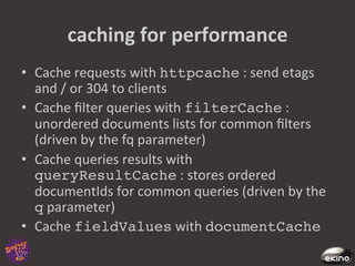 caching	
  for	
  performance	
  
•  Cache	
  requests	
  with	
  httpcache	
  :	
  send	
  etags	
  
   and	
  /	
  or	
  304	
  to	
  clients	
  
•  Cache	
  ﬁlter	
  queries	
  with	
  filterCache	
  :	
  	
  
   unordered	
  documents	
  lists	
  for	
  common	
  ﬁlters	
  
   (driven	
  by	
  the	
  fq	
  parameter)	
  
•  Cache	
  queries	
  results	
  with	
  
   queryResultCache	
  :	
  stores	
  ordered	
  
   documentIds	
  for	
  common	
  queries	
  (driven	
  by	
  the	
  
   q	
  parameter)	
  
•  Cache	
  fieldValues	
  with	
  documentCache!
 
