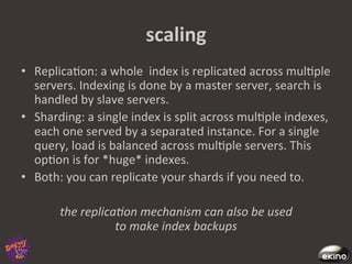 scaling	
  
•  Replica8on:	
  a	
  whole	
  	
  index	
  is	
  replicated	
  across	
  mul8ple	
  
   servers.	
  Indexing	
  is	
  done	
  by	
  a	
  master	
  server,	
  search	
  is	
  
   handled	
  by	
  slave	
  servers.	
  	
  
•  Sharding:	
  a	
  single	
  index	
  is	
  split	
  across	
  mul8ple	
  indexes,	
  
   each	
  one	
  served	
  by	
  a	
  separated	
  instance.	
  For	
  a	
  single	
  
   query,	
  load	
  is	
  balanced	
  across	
  mul8ple	
  servers.	
  This	
  
   op8on	
  is	
  for	
  *huge*	
  indexes.	
  
•  Both:	
  you	
  can	
  replicate	
  your	
  shards	
  if	
  you	
  need	
  to.	
  

           the	
  replica@on	
  mechanism	
  can	
  also	
  be	
  used	
  	
  
                         to	
  make	
  index	
  backups	
  
 