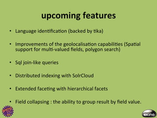 upcoming	
  features	
  
•  Language	
  iden8ﬁca8on	
  (backed	
  by	
  8ka)	
  

•  Improvements	
  of	
  the	
  geolocalisa8on	
  capabili8es	
  (Spa8al	
  
   support	
  for	
  mul8-­‐valued	
  ﬁelds,	
  polygon	
  search)	
  

•  Sql	
  join-­‐like	
  queries	
  

•  Distributed	
  indexing	
  with	
  SolrCloud	
  

•  Extended	
  face8ng	
  with	
  hierarchical	
  facets	
  

•  Field	
  collapsing	
  :	
  the	
  ability	
  to	
  group	
  result	
  by	
  ﬁeld	
  value.	
  
 