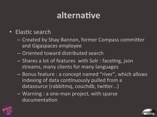 alternaNve	
  
•  Elas8c	
  search	
  
    –  Created	
  by	
  Shay	
  Bannon,	
  former	
  Compass	
  commiger	
  
       and	
  Gigaspaces	
  employee	
  
    –  Oriented	
  toward	
  distributed	
  search	
  
    –  Shares	
  a	
  lot	
  of	
  features	
  	
  with	
  Solr	
  :	
  face8ng,	
  json	
  
       streams,	
  many	
  clients	
  for	
  many	
  languages	
  
    –  Bonus	
  feature	
  :	
  a	
  concept	
  named	
  “river”,	
  which	
  allows	
  
       indexing	
  of	
  data	
  con8nuously	
  pulled	
  from	
  a	
  
       datasource	
  (rabbitmq,	
  couchdb,	
  twiger...)	
  
    –  Warning	
  :	
  a	
  one-­‐man	
  project,	
  with	
  sparse	
  
       documenta8on	
  	
  
 