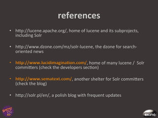 references	
  
•  hgp://lucene.apache.org/,	
  home	
  of	
  lucene	
  and	
  its	
  subprojects,	
  
   including	
  Solr	
  

•  hgp://www.dzone.com/mz/solr-­‐lucene,	
  the	
  dzone	
  for	
  search-­‐
   oriented	
  news	
  

                                                  ,	
  home	
  of	
  many	
  lucene	
  /	
  	
  Solr	
  
    commigers	
  (check	
  the	
  developers	
  sec8on)	
  

                                               ,	
  another	
  shelter	
  for	
  Solr	
  commigers	
  
    (check	
  the	
  blog)	
  

•  hgp://solr.pl/en/,	
  a	
  polish	
  blog	
  with	
  frequent	
  updates	
  
 