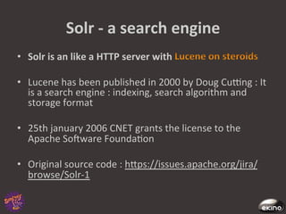 Solr	
  -­‐	
  a	
  search	
  engine	
  
•  Solr	
  is	
  an	
  like	
  a	
  HTTP	
  server	
  with	
                         	
  

•  Lucene	
  has	
  been	
  published	
  in	
  2000	
  by	
  Doug	
  Cucng	
  :	
  It	
  
   is	
  a	
  search	
  engine	
  :	
  indexing,	
  search	
  algorithm	
  and	
  
   storage	
  format	
  

•  25th	
  january	
  2006	
  CNET	
  grants	
  the	
  license	
  to	
  the	
  
         Apache	
  Sofware	
  Founda8on	
  
	
  	
  
•  Original	
  source	
  code	
  :	
  hgps://issues.apache.org/jira/
         browse/Solr-­‐1	
  
	
  
 