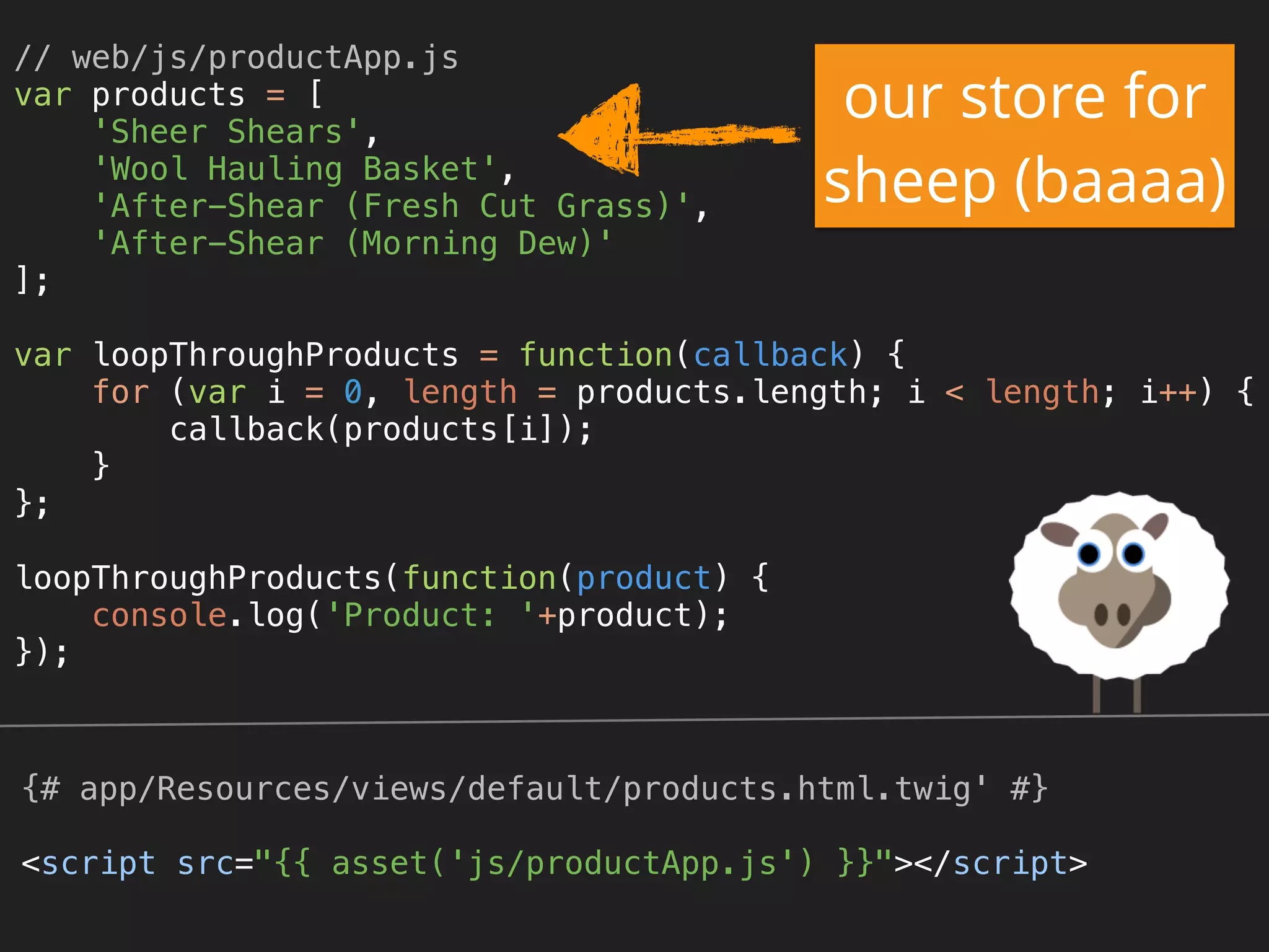 // web/js/productApp.js 
var products = [ 
'Sheer Shears', 
'Wool Hauling Basket', 
'After-Shear (Fresh Cut Grass)', 
'After-Shear (Morning Dew)' 
]; 
 
var loopThroughProducts = function(callback) { 
for (var i = 0, length = products.length; i < length; i++) { 
callback(products[i]); 
} 
}; 
 
loopThroughProducts(function(product) { 
console.log('Product: '+product); 
});
{# app/Resources/views/default/products.html.twig' #}
<script src="{{ asset('js/productApp.js') }}"></script>
our store for
sheep (baaaa)
 