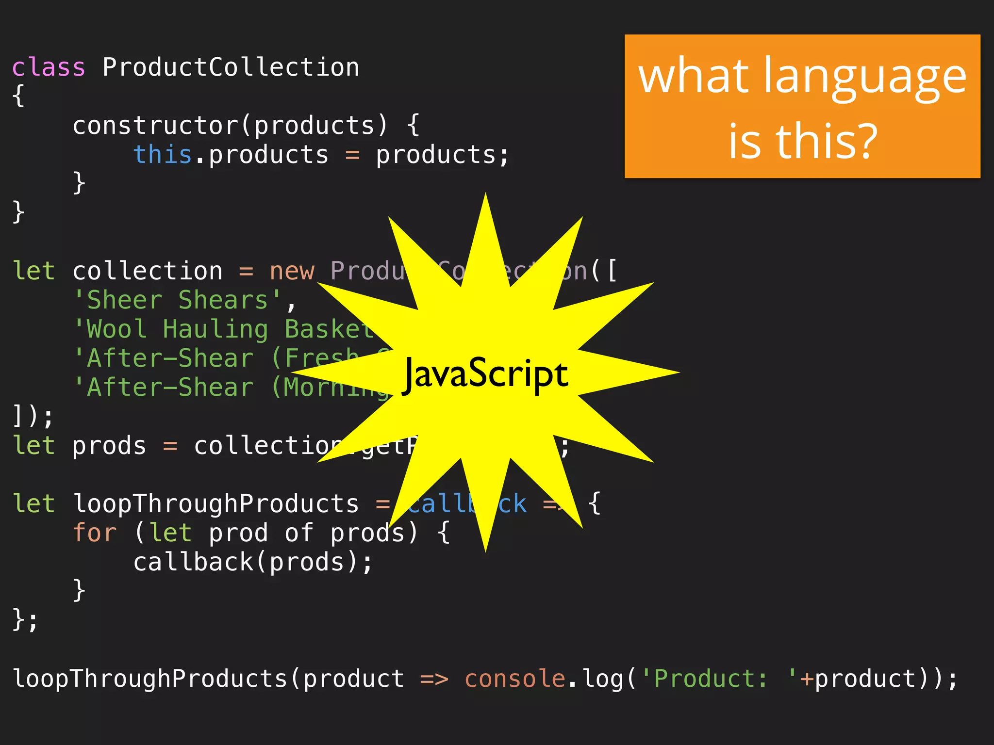 class ProductCollection 
{ 
constructor(products) { 
this.products = products; 
} 
} 
 
let collection = new ProductCollection([ 
'Sheer Shears', 
'Wool Hauling Basket', 
'After-Shear (Fresh Cut Grass)', 
'After-Shear (Morning Dew)', 
]); 
let prods = collection.getProducts(); 
 
let loopThroughProducts = callback => { 
for (let prod of prods) { 
callback(prods); 
} 
}; 
 
loopThroughProducts(product => console.log('Product: '+product));
what language
is this?
JavaScript
 
