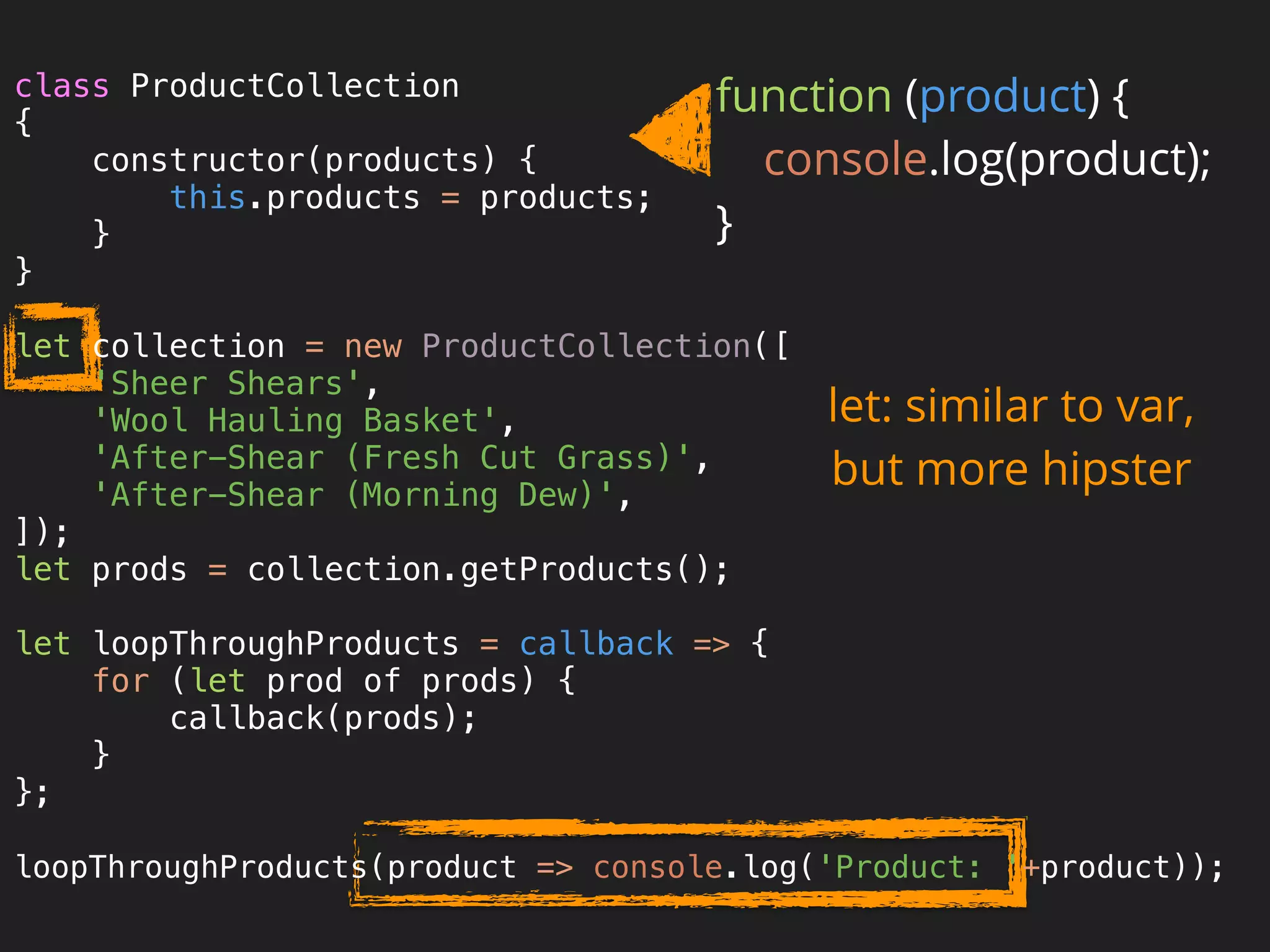 Proper class and
inheritance syntax
let: similar to var,
but more hipster
function (product) { 
console.log(product); 
}
class ProductCollection 
{ 
constructor(products) { 
this.products = products; 
} 
} 
 
let collection = new ProductCollection([ 
'Sheer Shears', 
'Wool Hauling Basket', 
'After-Shear (Fresh Cut Grass)', 
'After-Shear (Morning Dew)', 
]); 
let prods = collection.getProducts(); 
 
let loopThroughProducts = callback => { 
for (let prod of prods) { 
callback(prods); 
} 
}; 
 
loopThroughProducts(product => console.log('Product: '+product));
 