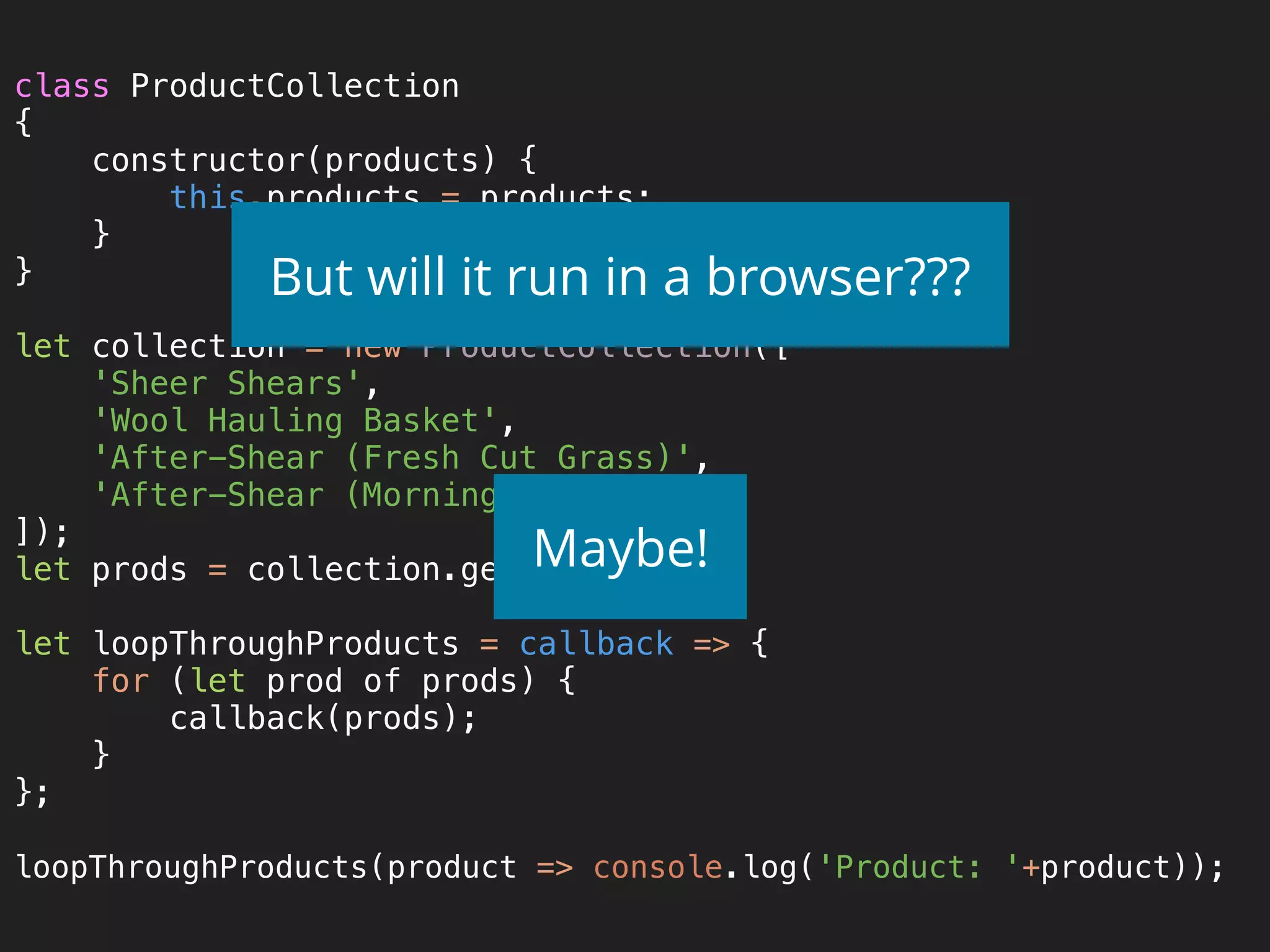 class ProductCollection 
{ 
constructor(products) { 
this.products = products; 
} 
} 
 
let collection = new ProductCollection([ 
'Sheer Shears', 
'Wool Hauling Basket', 
'After-Shear (Fresh Cut Grass)', 
'After-Shear (Morning Dew)', 
]); 
let prods = collection.getProducts(); 
 
let loopThroughProducts = callback => { 
for (let prod of prods) { 
callback(prods); 
} 
}; 
 
loopThroughProducts(product => console.log('Product: '+product));
But will it run in a browser???
Maybe!
 