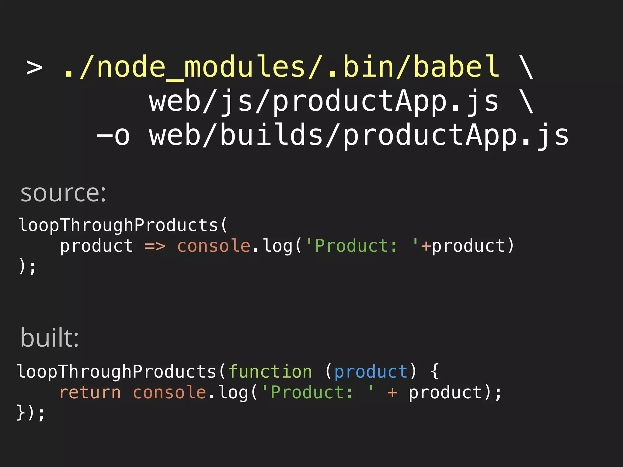 > ./node_modules/.bin/babel 
web/js/productApp.js 
-o web/builds/productApp.js
loopThroughProducts( 
product => console.log('Product: '+product) 
);
loopThroughProducts(function (product) { 
return console.log('Product: ' + product); 
}); 
source:
built:
 