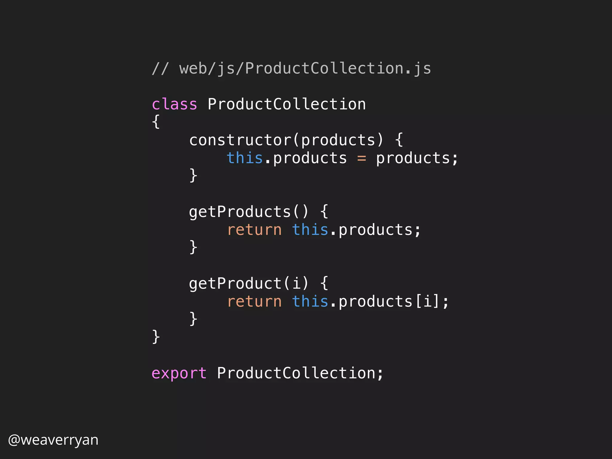 // web/js/ProductCollection.js
 
class ProductCollection 
{ 
constructor(products) { 
this.products = products; 
} 
 
getProducts() { 
return this.products; 
} 
 
getProduct(i) { 
return this.products[i]; 
} 
} 
 
export ProductCollection; 
@weaverryan
 