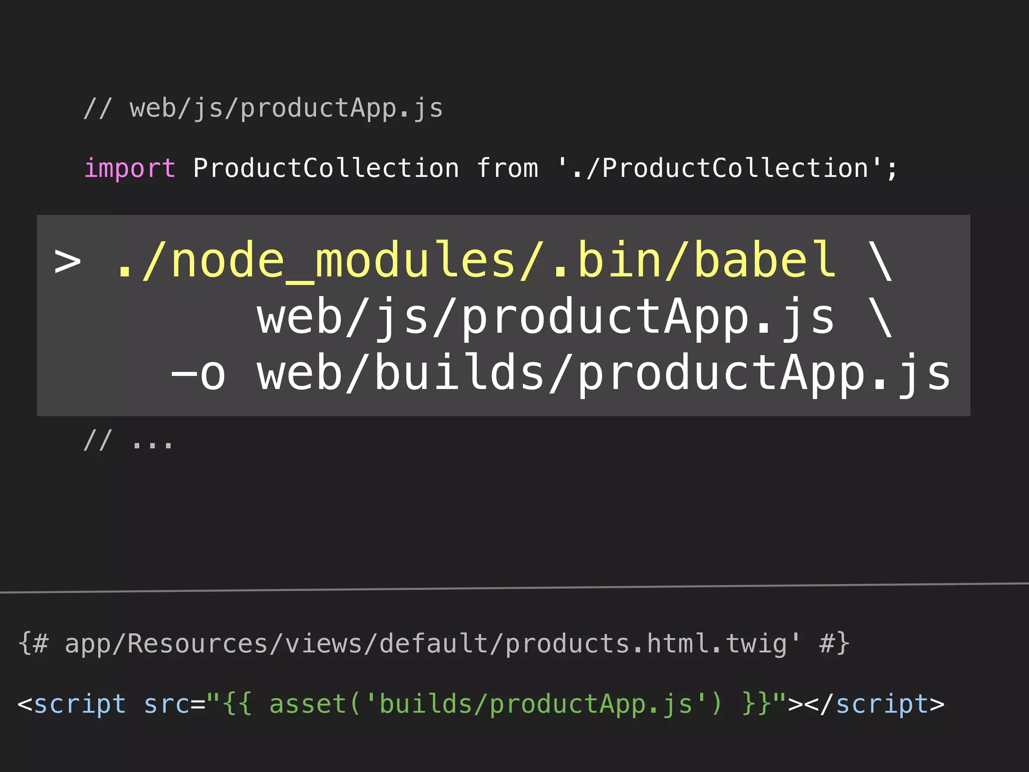 // web/js/productApp.js 
 
import ProductCollection from './ProductCollection'; 
 
var collection = new ProductCollection([ 
'Sheer Shears', 
'Wool Hauling Basket', 
'After-Shear (Fresh Cut Grass)', 
'After-Shear (Morning Dew)', 
]); 
 
// ...
{# app/Resources/views/default/products.html.twig' #}
<script src="{{ asset('builds/productApp.js') }}"></script>
> ./node_modules/.bin/babel 
web/js/productApp.js 
-o web/builds/productApp.js
 