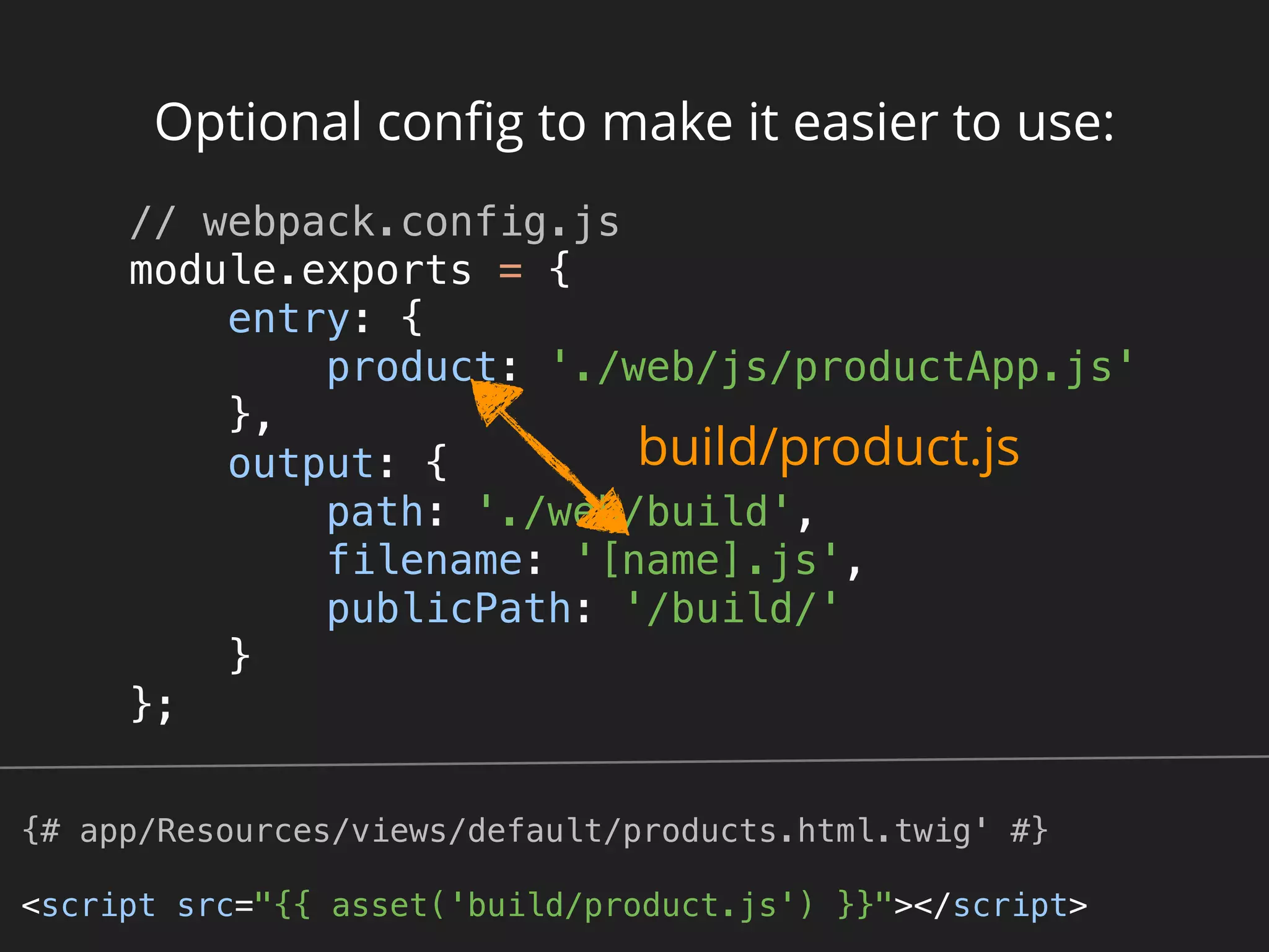 Optional conﬁg to make it easier to use:
// webpack.config.js 
module.exports = { 
entry: { 
product: './web/js/productApp.js' 
}, 
output: { 
path: './web/build', 
filename: '[name].js', 
publicPath: '/build/' 
} 
}; 
build/product.js
{# app/Resources/views/default/products.html.twig' #}
<script src="{{ asset('build/product.js') }}"></script>
 
