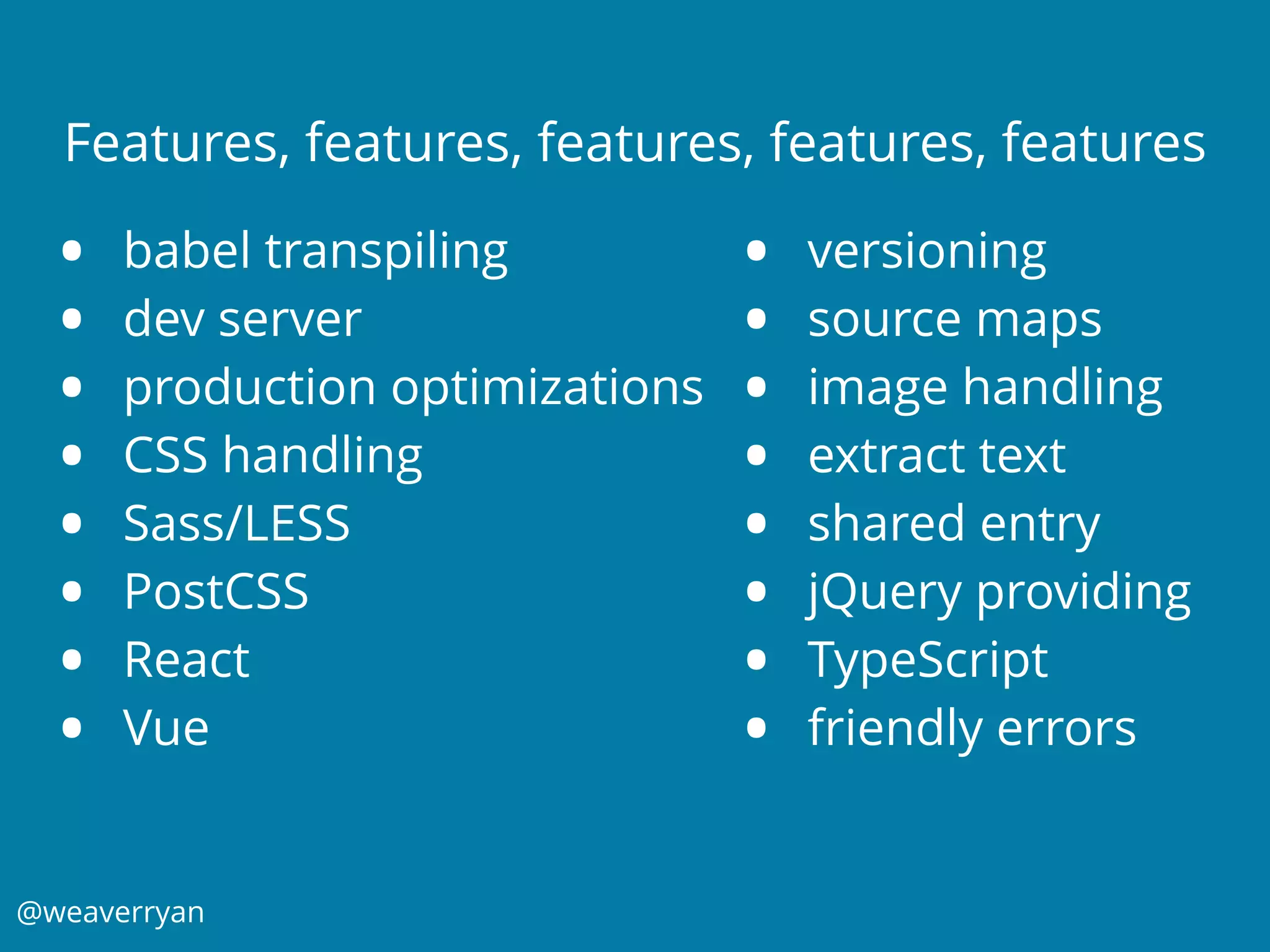 @weaverryan
Features, features, features, features, features
• babel transpiling
• dev server
• production optimizations
• CSS handling
• Sass/LESS
• PostCSS
• React
• Vue
• versioning
• source maps
• image handling
• extract text
• shared entry
• jQuery providing
• TypeScript
• friendly errors
 