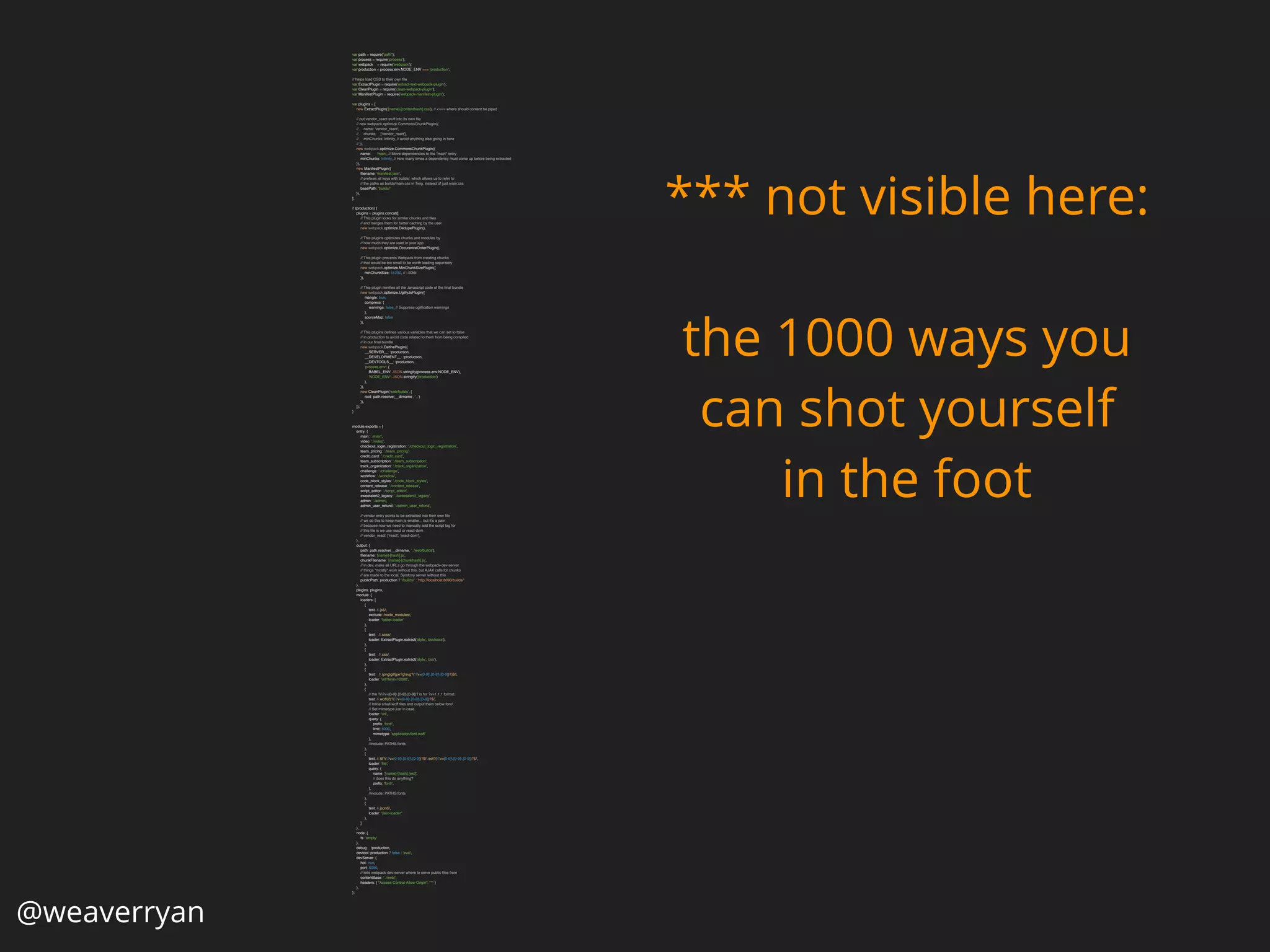 @weaverryan
var path = require("path"); 
var process = require('process'); 
var webpack = require('webpack'); 
var production = process.env.NODE_ENV === 'production'; 
 
// helps load CSS to their own ﬁle 
var ExtractPlugin = require('extract-text-webpack-plugin'); 
var CleanPlugin = require('clean-webpack-plugin'); 
var ManifestPlugin = require('webpack-manifest-plugin'); 
 
var plugins = [ 
new ExtractPlugin('[name]-[contenthash].css'), // <=== where should content be piped 
 
// put vendor_react stuff into its own ﬁle 
// new webpack.optimize.CommonsChunkPlugin({ 
// name: 'vendor_react', 
// chunks: ['vendor_react'], 
// minChunks: Inﬁnity, // avoid anything else going in here 
// }), 
new webpack.optimize.CommonsChunkPlugin({ 
name: 'main', // Move dependencies to the "main" entry 
minChunks: Inﬁnity, // How many times a dependency must come up before being extracted 
}), 
new ManifestPlugin({ 
ﬁlename: 'manifest.json', 
// preﬁxes all keys with builds/, which allows us to refer to 
// the paths as builds/main.css in Twig, instead of just main.css 
basePath: 'builds/' 
}), 
]; 
 
if (production) { 
plugins = plugins.concat([ 
// This plugin looks for similar chunks and ﬁles 
// and merges them for better caching by the user 
new webpack.optimize.DedupePlugin(), 
 
// This plugins optimizes chunks and modules by 
// how much they are used in your app 
new webpack.optimize.OccurenceOrderPlugin(), 
 
// This plugin prevents Webpack from creating chunks 
// that would be too small to be worth loading separately 
new webpack.optimize.MinChunkSizePlugin({ 
minChunkSize: 51200, // ~50kb 
}), 
 
// This plugin miniﬁes all the Javascript code of the ﬁnal bundle 
new webpack.optimize.UglifyJsPlugin({ 
mangle: true, 
compress: { 
warnings: false, // Suppress ugliﬁcation warnings 
}, 
sourceMap: false 
}), 
 
// This plugins deﬁnes various variables that we can set to false 
// in production to avoid code related to them from being compiled 
// in our ﬁnal bundle 
new webpack.DeﬁnePlugin({ 
__SERVER__: !production, 
__DEVELOPMENT__: !production, 
__DEVTOOLS__: !production, 
'process.env': { 
BABEL_ENV: JSON.stringify(process.env.NODE_ENV), 
'NODE_ENV': JSON.stringify('production') 
}, 
}), 
new CleanPlugin('web/builds', { 
root: path.resolve(__dirname , '..') 
}), 
]); 
} 
 
 
module.exports = { 
entry: { 
main: './main', 
video: './video', 
checkout_login_registration: './checkout_login_registration', 
team_pricing: './team_pricing', 
credit_card: './credit_card', 
team_subscription: './team_subscription', 
track_organization: './track_organization', 
challenge: './challenge', 
workﬂow: './workﬂow', 
code_block_styles: './code_block_styles', 
content_release: './content_release', 
script_editor: './script_editor', 
sweetalert2_legacy: './sweetalert2_legacy', 
admin: './admin', 
admin_user_refund: './admin_user_refund', 
 
// vendor entry points to be extracted into their own ﬁle 
// we do this to keep main.js smaller... but it's a pain 
// because now we need to manually add the script tag for 
// this ﬁle is we use react or react-dom 
// vendor_react: ['react', 'react-dom'], 
}, 
output: { 
path: path.resolve(__dirname, '../web/builds'), 
ﬁlename: '[name]-[hash].js', 
chunkFilename: '[name]-[chunkhash].js', 
// in dev, make all URLs go through the webpack-dev-server 
// things *mostly* work without this, but AJAX calls for chunks 
// are made to the local, Symfony server without this 
publicPath: production ? '/builds/' : 'http://localhost:8090/builds/' 
}, 
plugins: plugins, 
module: { 
loaders: [ 
{ 
test: /.js$/, 
exclude: /node_modules/, 
loader: "babel-loader" 
}, 
{ 
test: /.scss/, 
loader: ExtractPlugin.extract('style', 'css!sass'), 
}, 
{ 
test: /.css/, 
loader: ExtractPlugin.extract('style', 'css'), 
}, 
{ 
test: /.(png|gif|jpe?g|svg?(?v=[0-9].[0-9].[0-9])?)$/i, 
loader: 'url?limit=10000', 
}, 
{ 
// the ?(?v=[0-9].[0-9].[0-9])? is for ?v=1.1.1 format 
test: /.woff(2)?(?v=[0-9].[0-9].[0-9])?$/, 
// Inline small woff ﬁles and output them below font/. 
// Set mimetype just in case. 
loader: 'url', 
query: { 
preﬁx: 'font/', 
limit: 5000, 
mimetype: 'application/font-woff' 
}, 
//include: PATHS.fonts 
}, 
{ 
test: /.ttf?(?v=[0-9].[0-9].[0-9])?$|.eot?(?v=[0-9].[0-9].[0-9])?$/, 
loader: 'ﬁle', 
query: { 
name: '[name]-[hash].[ext]', 
// does this do anything? 
preﬁx: 'font/', 
}, 
//include: PATHS.fonts 
}, 
{ 
test: /.json$/, 
loader: "json-loader" 
}, 
] 
}, 
node: { 
fs: 'empty' 
}, 
debug: !production, 
devtool: production ? false : 'eval', 
devServer: { 
hot: true, 
port: 8090, 
// tells webpack-dev-server where to serve public ﬁles from 
contentBase: '../web/', 
headers: { "Access-Control-Allow-Origin": "*" } 
}, 
}; 
*** not visible here:
the 1000 ways you
can shot yourself
in the foot
 