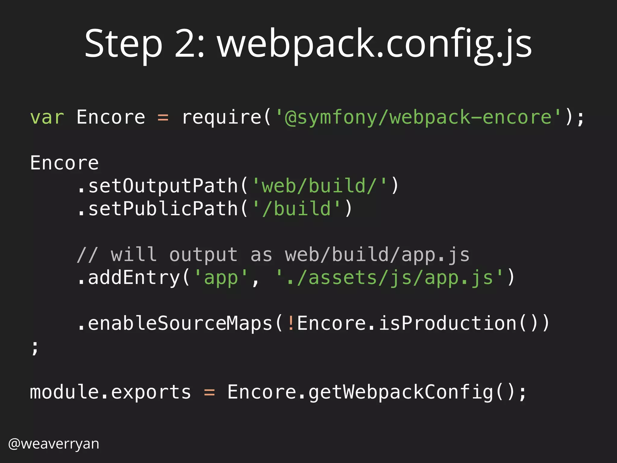 @weaverryan
Step 2: webpack.conﬁg.js
var Encore = require('@symfony/webpack-encore'); 
 
Encore 
.setOutputPath('web/build/') 
.setPublicPath('/build') 
 
// will output as web/build/app.js 
.addEntry('app', './assets/js/app.js') 
 
.enableSourceMaps(!Encore.isProduction()) 
; 
 
module.exports = Encore.getWebpackConfig(); 
 