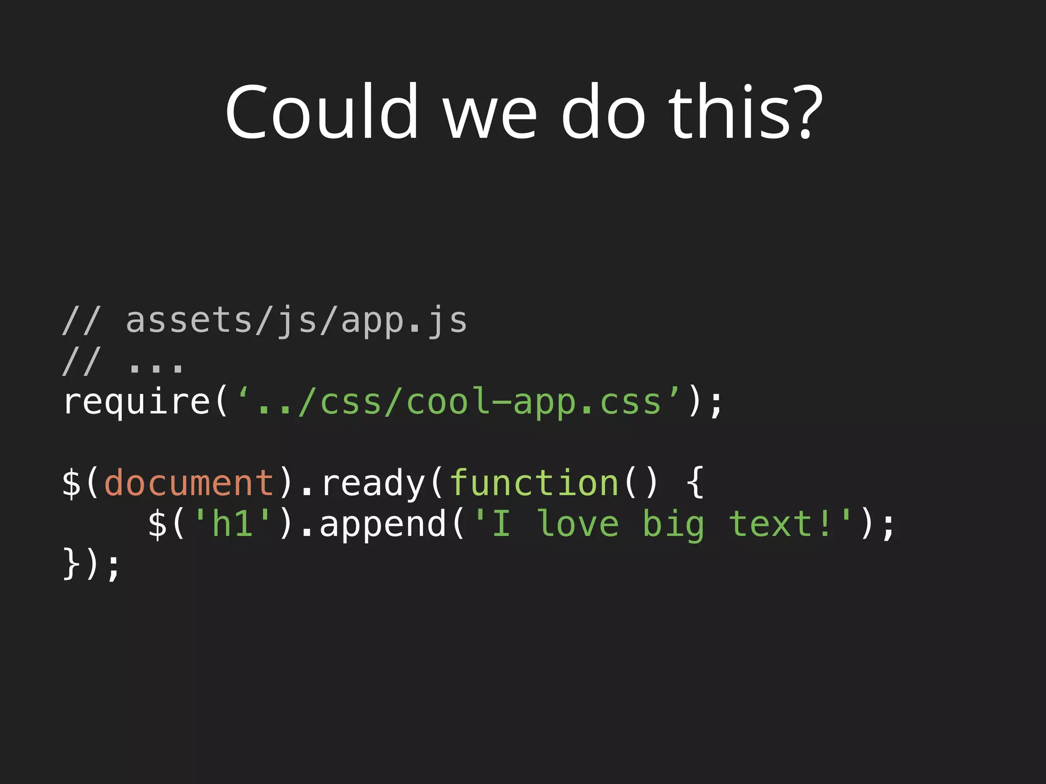 Could we do this?
// assets/js/app.js
// ... 
require(‘../css/cool-app.css’); 
 
$(document).ready(function() { 
$('h1').append('I love big text!'); 
}); 
 