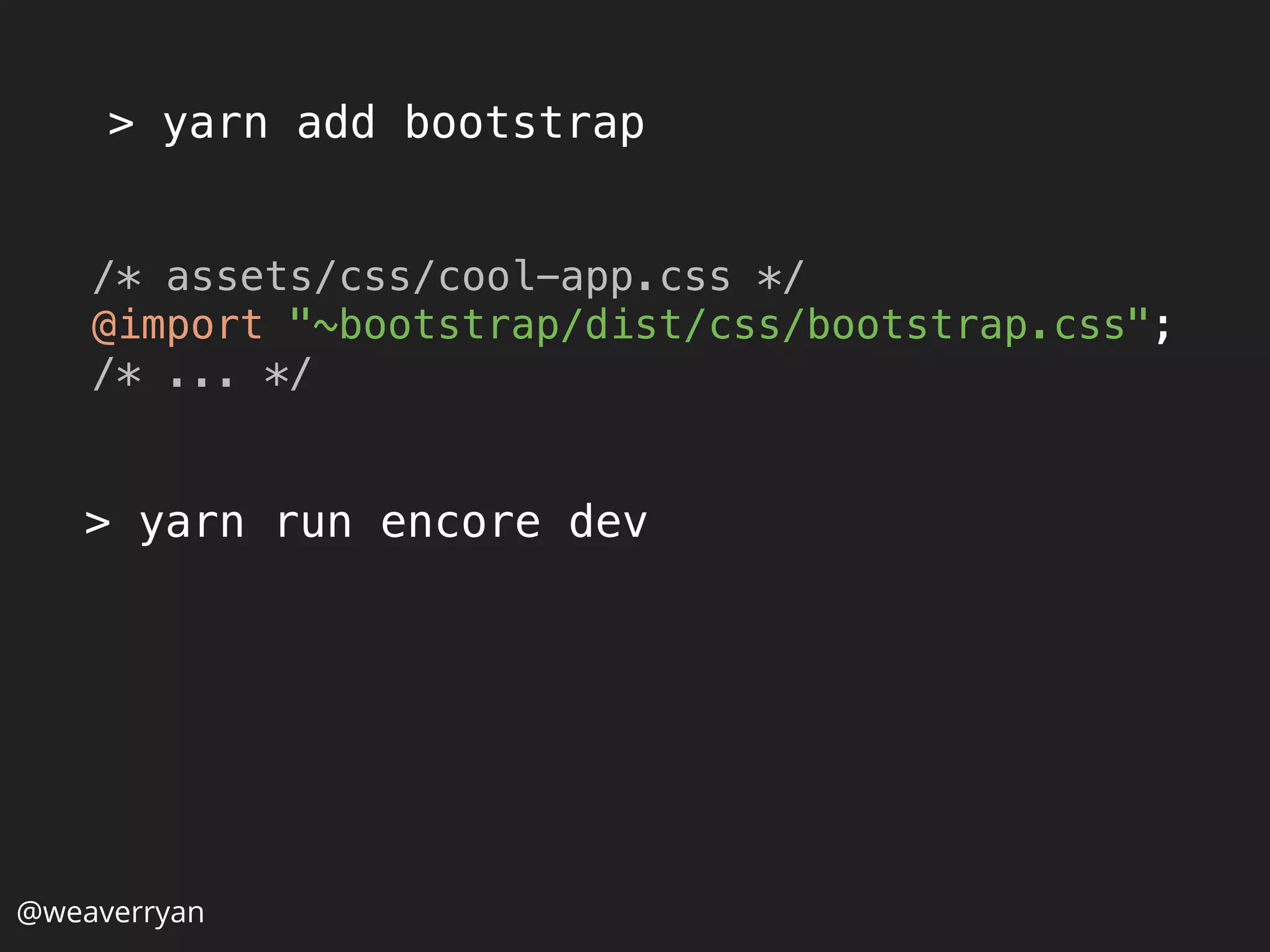 > yarn add bootstrap
@weaverryan
/* assets/css/cool-app.css */ 
@import "~bootstrap/dist/css/bootstrap.css"; 
/* ... */
> yarn run encore dev
 