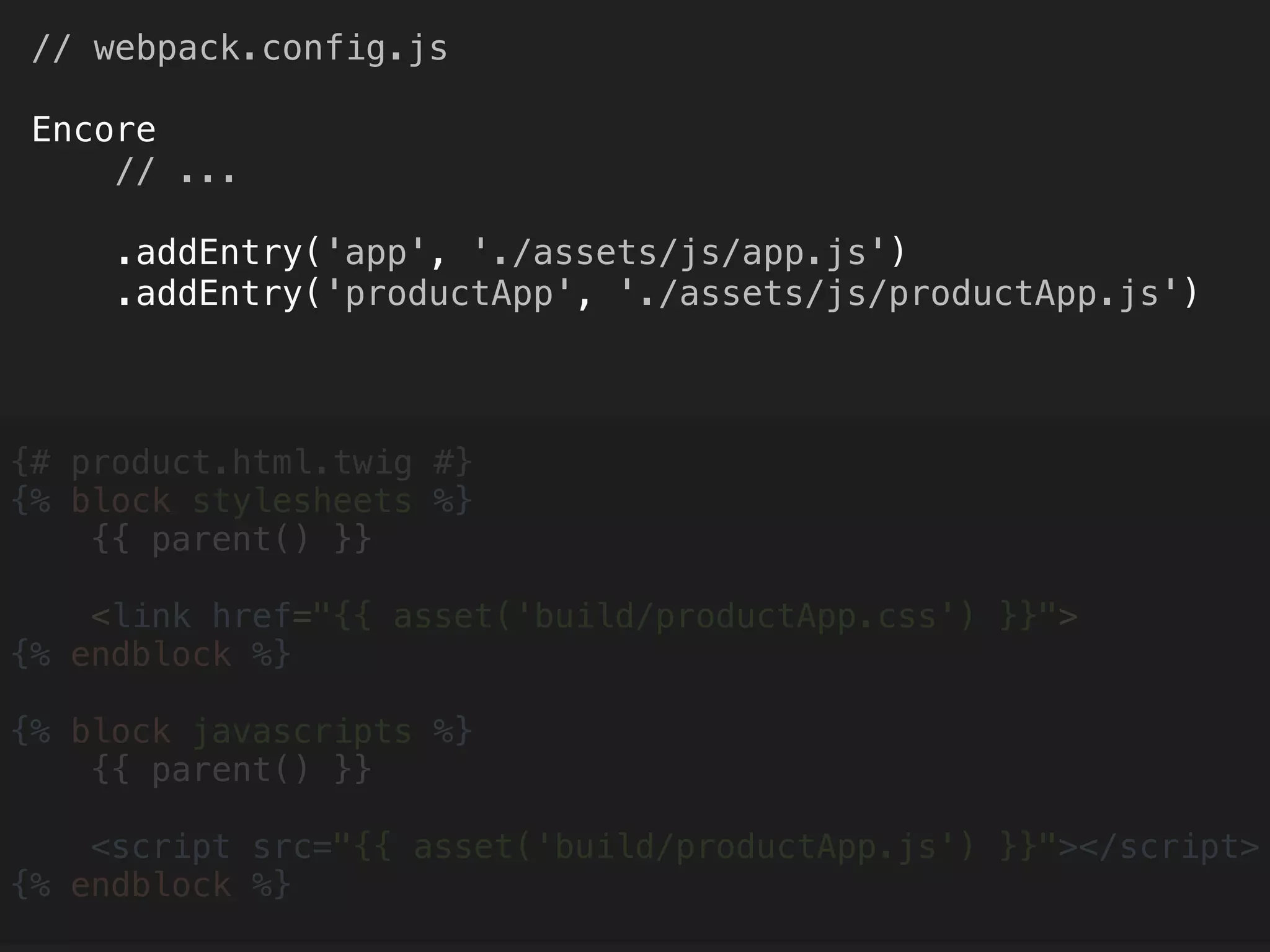 // webpack.config.js 
 
Encore 
// ... 
 
.addEntry('app', './assets/js/app.js') 
.addEntry('productApp', './assets/js/productApp.js')
{# product.html.twig #} 
{% block stylesheets %} 
{{ parent() }} 
 
<link href="{{ asset('build/productApp.css') }}"> 
{% endblock %} 
 
{% block javascripts %} 
{{ parent() }} 
 
<script src="{{ asset('build/productApp.js') }}"></script> 
{% endblock %} 
 