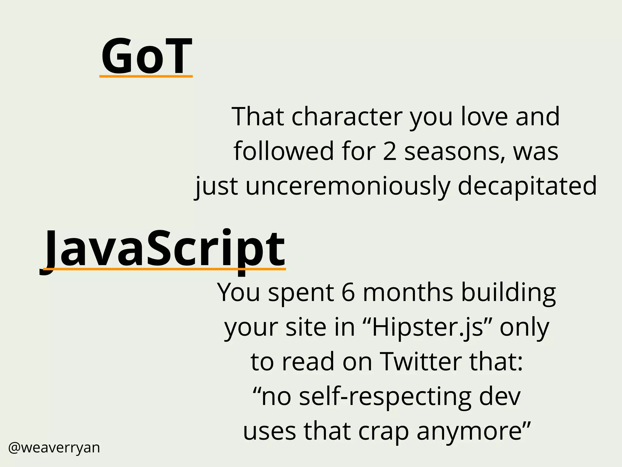 @weaverryan
You spent 6 months building
your site in “Hipster.js” only
to read on Twitter that:
“no self-respecting dev
uses that crap anymore”
That character you love and
followed for 2 seasons, was
just unceremoniously decapitated
JavaScript
GoT
 