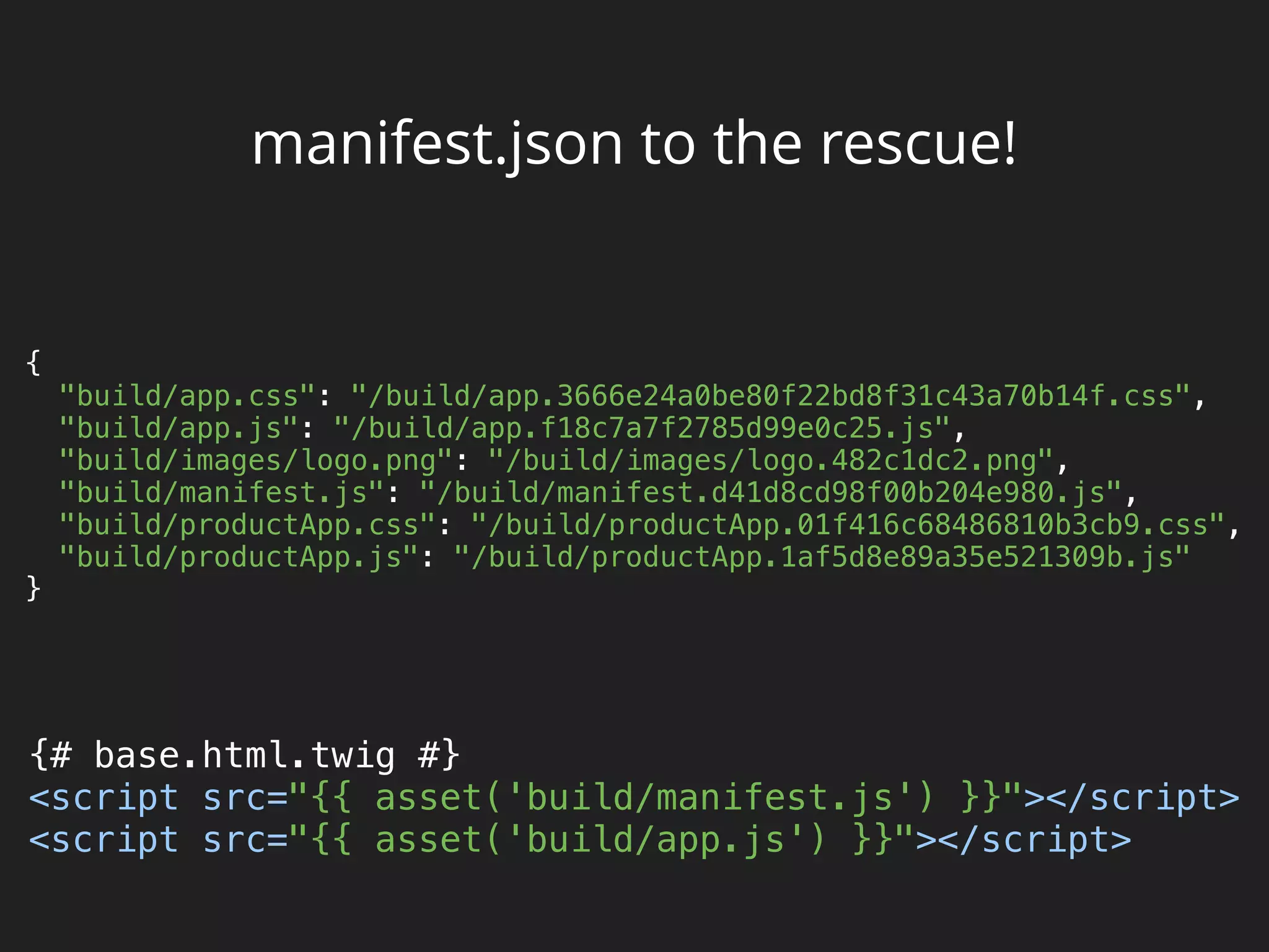 manifest.json to the rescue!
{ 
"build/app.css": "/build/app.3666e24a0be80f22bd8f31c43a70b14f.css", 
"build/app.js": "/build/app.f18c7a7f2785d99e0c25.js", 
"build/images/logo.png": "/build/images/logo.482c1dc2.png", 
"build/manifest.js": "/build/manifest.d41d8cd98f00b204e980.js", 
"build/productApp.css": "/build/productApp.01f416c68486810b3cb9.css", 
"build/productApp.js": "/build/productApp.1af5d8e89a35e521309b.js" 
}
{# base.html.twig #} 
<script src="{{ asset('build/manifest.js') }}"></script> 
<script src="{{ asset('build/app.js') }}"></script>
 