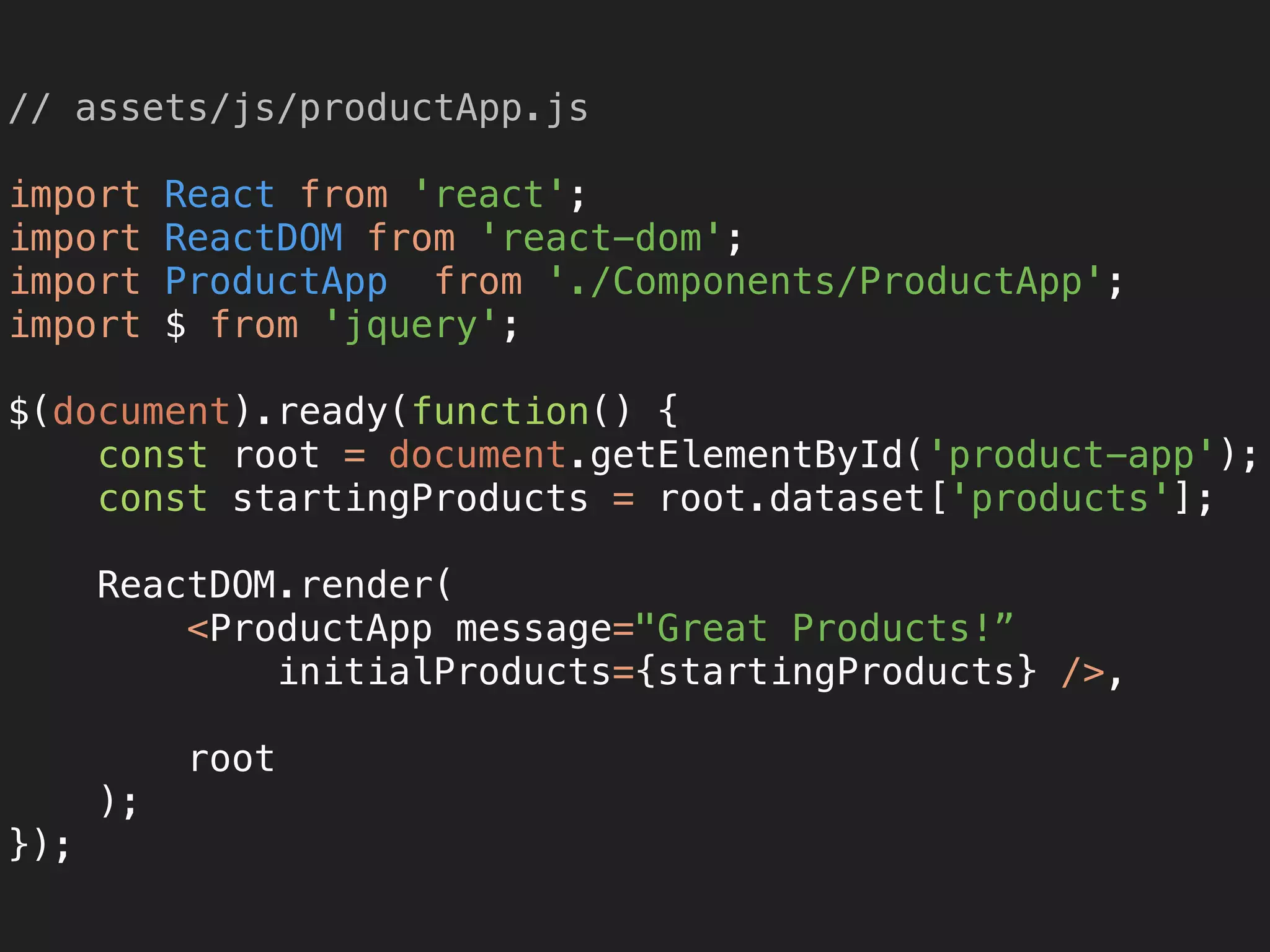 // assets/js/productApp.js 
 
import React from 'react'; 
import ReactDOM from 'react-dom'; 
import ProductApp from './Components/ProductApp'; 
import $ from 'jquery'; 
 
$(document).ready(function() { 
const root = document.getElementById('product-app'); 
const startingProducts = root.dataset['products']; 
 
ReactDOM.render( 
<ProductApp message="Great Products!”
initialProducts={startingProducts} />,
 
root 
); 
});
 