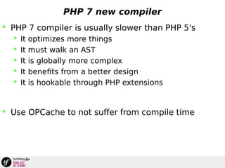 PHP 7 new compiler
 PHP 7 compiler is usually slower than PHP 5's
 It optimizes more things
 It must walk an AST
 It is globally more complex
 It benefits from a better design
 It is hookable through PHP extensions
 Use OPCache to not suffer from compile time
 