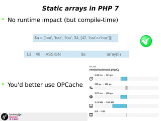 Static arrays in PHP 7
 No runtime impact (but compile-time)
 You'd better use OPCache
$a = ['bar', 'baz', 'foo', 34, [42, 'bar'=>'baz']];
L3 #0 ASSIGN $a array(5)
 