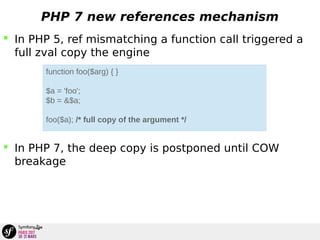 PHP 7 new references mechanism
 In PHP 5, ref mismatching a function call triggered a
full zval copy the engine
 In PHP 7, the deep copy is postponed until COW
breakage
function foo($arg) { }
$a = 'foo';
$b = &$a;
foo($a); /* full copy of the argument */
 