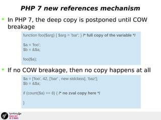 PHP 7 new references mechanism
 In PHP 7, the deep copy is postponed until COW
breakage
 If no COW breakage, then no copy happens at all
function foo($arg) { $arg = 'bar'; } /* full copy of the variable */
$a = 'foo';
$b = &$a;
foo($a);
$a = ['foo', 42, ['bar' , new stdclass], 'baz'];
$b = &$a;
if (count($a) == 8) { /* no zval copy here */
}
 