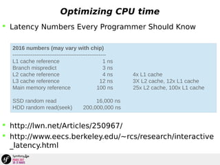 Optimizing CPU time
 Latency Numbers Every Programmer Should Know
 http://lwn.net/Articles/250967/
 http://www.eecs.berkeley.edu/~rcs/research/interactive
_latency.html
2016 numbers (may vary with chip)
---------------------------------------------------
L1 cache reference 1 ns
Branch mispredict 3 ns
L2 cache reference 4 ns 4x L1 cache
L3 cache reference 12 ns 3X L2 cache, 12x L1 cache
Main memory reference 100 ns 25x L2 cache, 100x L1 cache
SSD random read 16,000 ns
HDD random read(seek) 200,000,000 ns
 