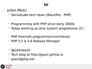 Hi
 Julien PAULI
 SensioLabs tech team (Blackfire - PHP)
 Programming with PHP since early 2000s
 Today working as Unix system programmer (C)
 PHP Internals programmer/contributor
 PHP 5.5 & 5.6 Release Manager
 @julienpauli
 Tech blog at http://jpauli.github.io
 jpauli@php.net
 