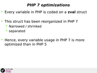 PHP 7 optimizations
 Every variable in PHP is coded on a zval struct
 This struct has been reorganized in PHP 7
 Narrowed / shrinked
 separated
 Hence, every variable usage in PHP 7 is more
optimized than in PHP 5
 