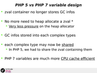 PHP 5 vs PHP 7 variable design
 zval container no longer stores GC infos
 No more need to heap allocate a zval *
 Very less pressure on the heap allocator
 GC infos stored into each complex types
 each complex type may now be shared
 In PHP 5, we had to share the zval containing them
 PHP 7 variables are much more CPU cache efficient
 