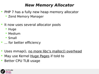 New Memory Allocator
 PHP 7 has a fully new heap memory allocator
 Zend Memory Manager
 It now uses several allocator pools
 Huge
 Medium
 Small
 ... for better efficiency
 Uses mmap(), no more libc's malloc() overhead
 May use Kernel Huge Pages if told to
 Better CPU TLB usage
 