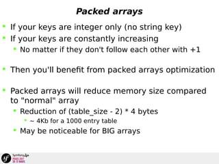 Packed arrays
 If your keys are integer only (no string key)
 If your keys are constantly increasing
 No matter if they don't follow each other with +1
 Then you'll benefit from packed arrays optimization
 Packed arrays will reduce memory size compared
to "normal" array
 Reduction of (table_size - 2) * 4 bytes
 ~ 4Kb for a 1000 entry table
 May be noticeable for BIG arrays
 