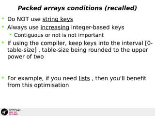 Packed arrays conditions (recalled)
 Do NOT use string keys
 Always use increasing integer-based keys
 Contiguous or not is not important
 If using the compiler, keep keys into the interval [0-
table-size] , table-size being rounded to the upper
power of two
 For example, if you need lists , then you'll benefit
from this optimisation
 