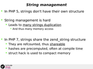 String management
 In PHP 5, strings don't have their own structure
 String management is hard
 Leads to many strings duplication
 And thus many memory access
 In PHP 7, strings share the zend_string structure
 They are refcounted, thus shareable
 hashes are precomputed, often at compile time
 struct hack is used to compact memory
 