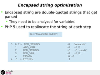 Encapsed string optimisation
 Encapsed string are double-quoted strings that get
parsed
 They need to be analyzed for variables
 PHP 5 used to reallocate the string at each step
$a = "foo and $b and $c";
3 0 E > ADD_STRING ~0 'foo+and+'
1 ADD_VAR ~0 ~0, !1
2 ADD_STRING ~0 ~0, '+and+'
3 ADD_VAR ~0 ~0, !2
4 ASSIGN !0, ~0
4 5 > RETURN 1
 
