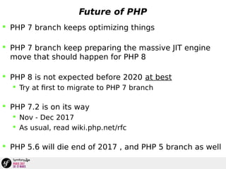 Future of PHP
 PHP 7 branch keeps optimizing things
 PHP 7 branch keep preparing the massive JIT engine
move that should happen for PHP 8
 PHP 8 is not expected before 2020 at best
 Try at first to migrate to PHP 7 branch
 PHP 7.2 is on its way
 Nov - Dec 2017
 As usual, read wiki.php.net/rfc
 PHP 5.6 will die end of 2017 , and PHP 5 branch as well
 