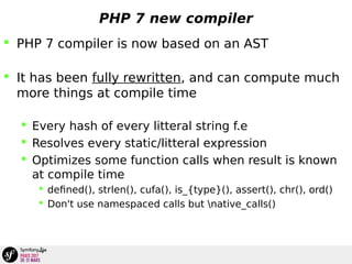 PHP 7 new compiler
 PHP 7 compiler is now based on an AST
 It has been fully rewritten, and can compute much
more things at compile time
 Every hash of every litteral string f.e
 Resolves every static/litteral expression
 Optimizes some function calls when result is known
at compile time
 defined(), strlen(), cufa(), is_{type}(), assert(), chr(), ord()
 Don't use namespaced calls but native_calls()
 