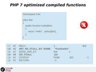 PHP 7 optimized compiled functions
namespace Foo;
class Bar
{
public function hello($str)
{
return "Hello" . strlen($str);
}
}
L7 #0 RECV 1 $str
L9 #1 INIT_NS_FCALL_BY_NAME "Foostrlen"
L9 #2 SEND_VAR_EX $str 1
L9 #3 DO_FCALL @0
L9 #4 CONCAT "Hello" @0 ~1
L9 #5 RETURN ~1
 