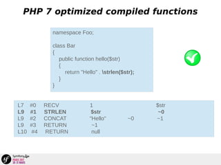 PHP 7 optimized compiled functions
namespace Foo;
class Bar
{
public function hello($str)
{
return "Hello" . strlen($str);
}
}
L7 #0 RECV 1 $str
L9 #1 STRLEN $str ~0
L9 #2 CONCAT "Hello" ~0 ~1
L9 #3 RETURN ~1
L10 #4 RETURN null
 
