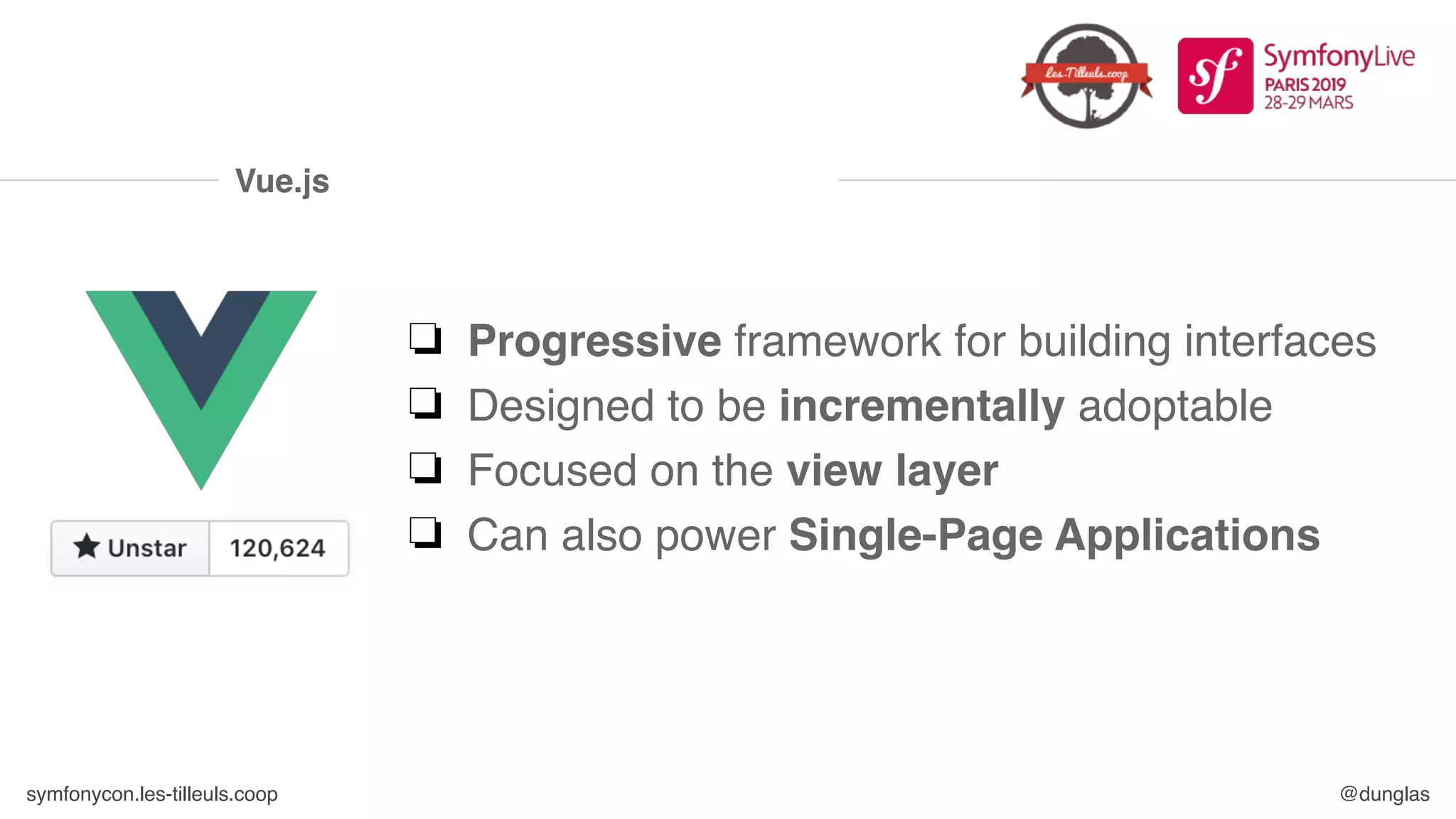 symfonycon.les-tilleuls.coop @dunglas
Vue.js
❏ Progressive framework for building interfaces
❏ Designed to be incrementally adoptable
❏ Focused on the view layer
❏ Can also power Single-Page Applications
 