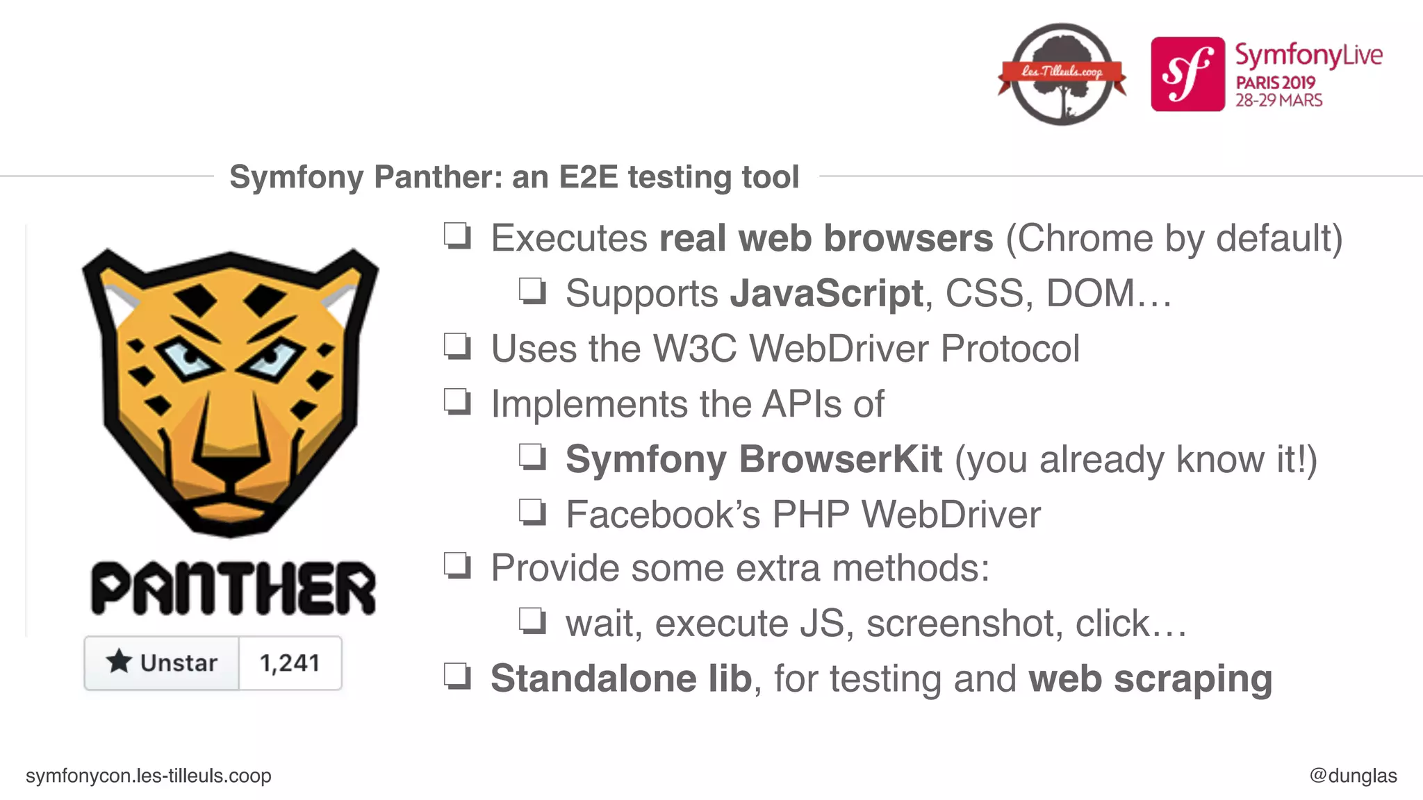 symfonycon.les-tilleuls.coop @dunglas
Symfony Panther: an E2E testing tool
❏ Executes real web browsers (Chrome by default)
❏ Supports JavaScript, CSS, DOM…
❏ Uses the W3C WebDriver Protocol
❏ Implements the APIs of
❏ Symfony BrowserKit (you already know it!)
❏ Facebook’s PHP WebDriver
❏ Provide some extra methods:
❏ wait, execute JS, screenshot, click…
❏ Standalone lib, for testing and web scraping
 