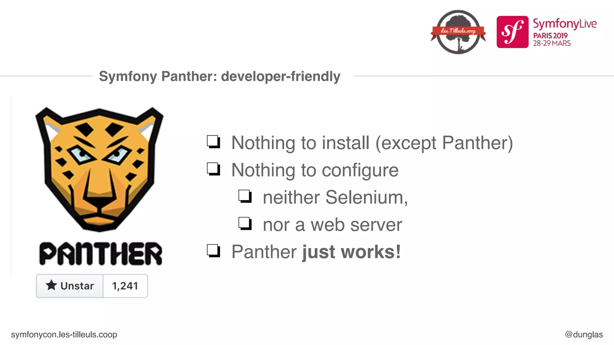 symfonycon.les-tilleuls.coop @dunglas
Symfony Panther: developer-friendly
❏ Nothing to install (except Panther)
❏ Nothing to configure
❏ neither Selenium,
❏ nor a web server
❏ Panther just works!
 