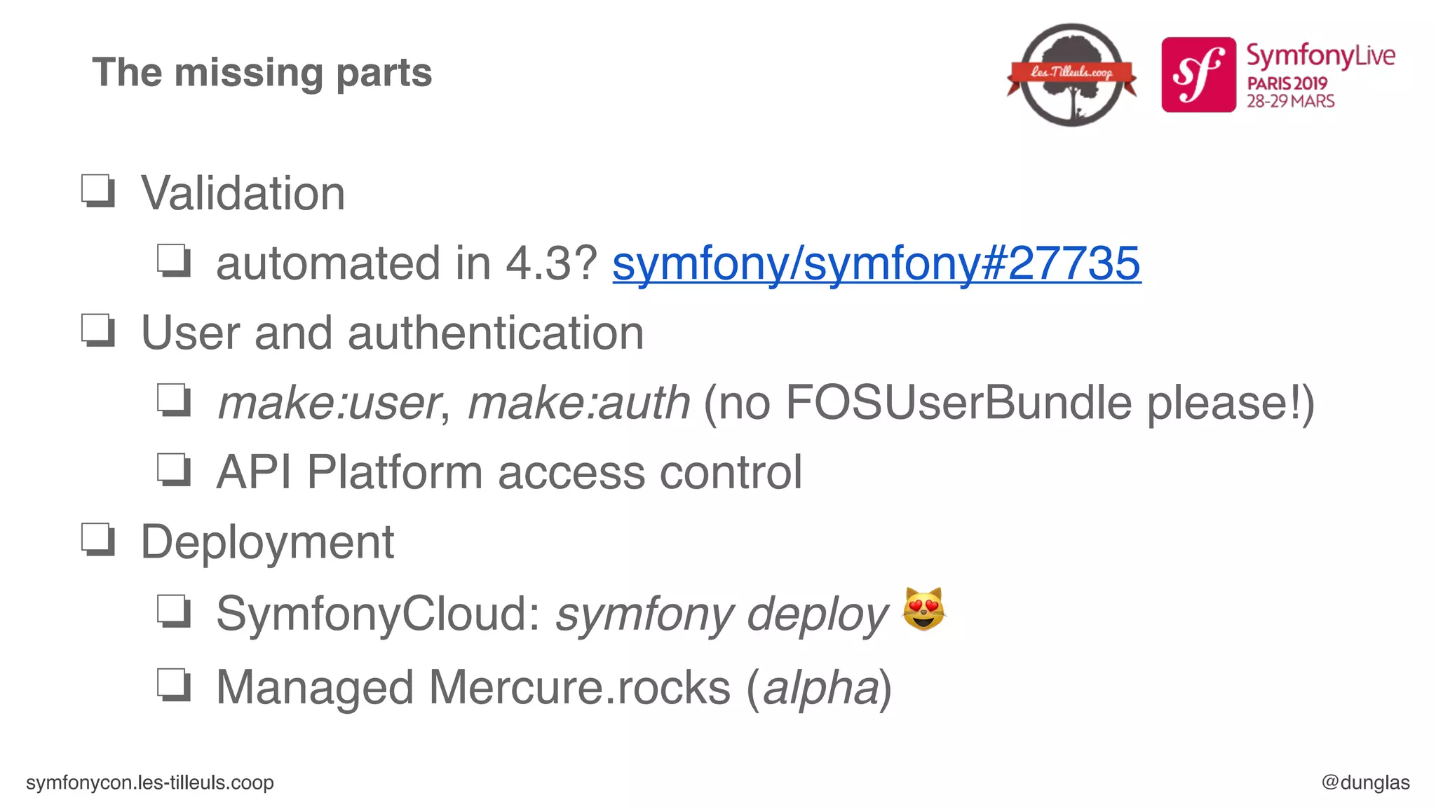 symfonycon.les-tilleuls.coop @dunglas
The missing parts
❏ Validation
❏ automated in 4.3? symfony/symfony#27735
❏ User and authentication
❏ make:user, make:auth (no FOSUserBundle please!)
❏ API Platform access control
❏ Deployment
❏ SymfonyCloud: symfony deploy 😻
❏ Managed Mercure.rocks (alpha)
 