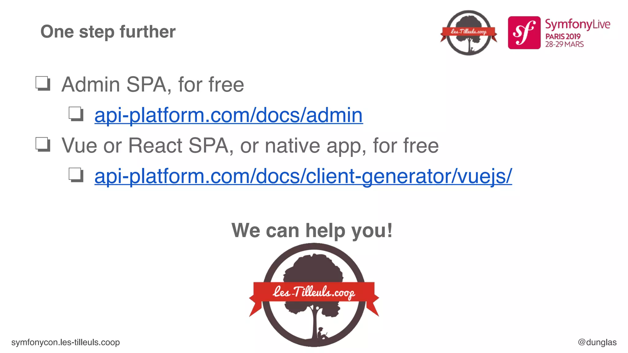 symfonycon.les-tilleuls.coop @dunglas
One step further
❏ Admin SPA, for free
❏ api-platform.com/docs/admin
❏ Vue or React SPA, or native app, for free
❏ api-platform.com/docs/client-generator/vuejs/
We can help you!
 