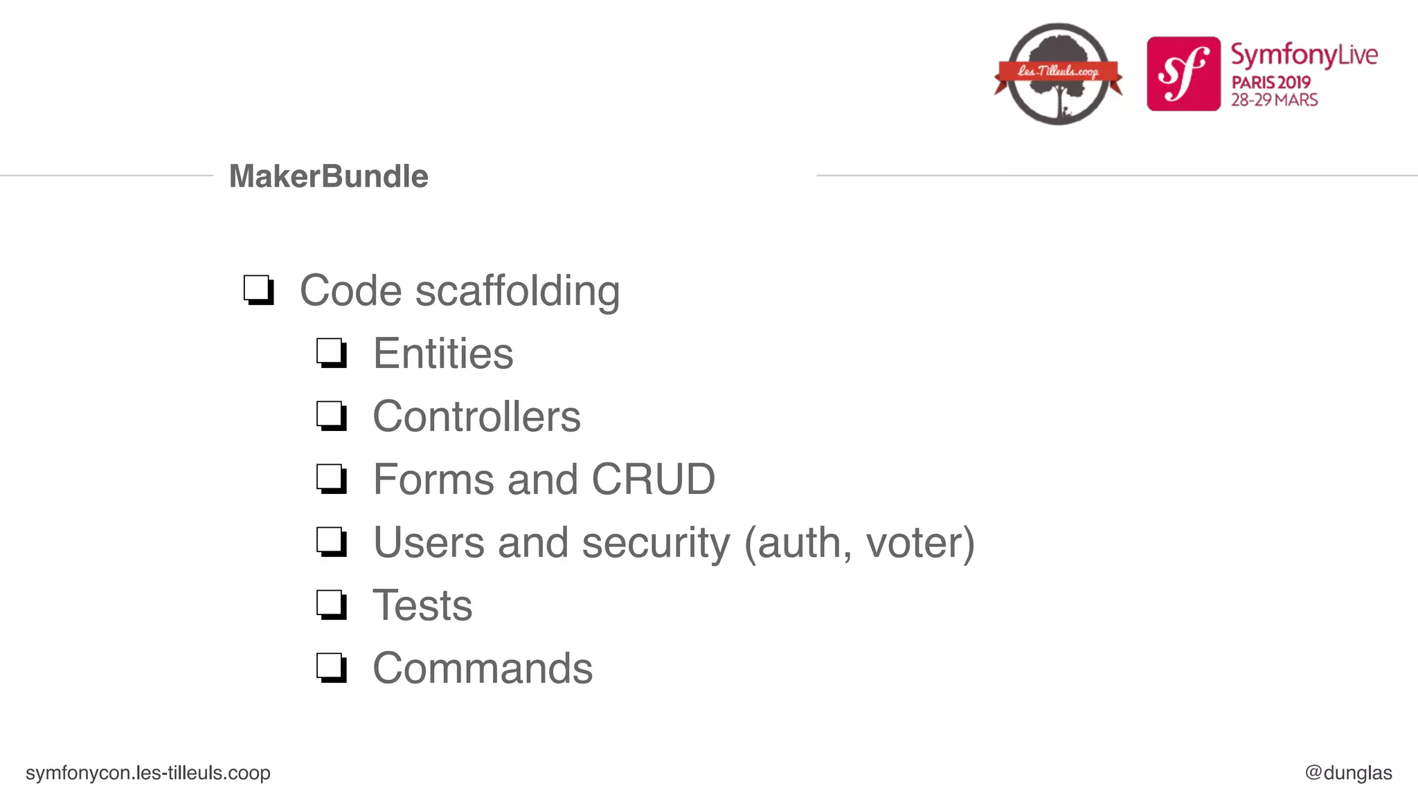 symfonycon.les-tilleuls.coop @dunglas
MakerBundle
❏ Code scaffolding
❏ Entities
❏ Controllers
❏ Forms and CRUD
❏ Users and security (auth, voter)
❏ Tests
❏ Commands
 