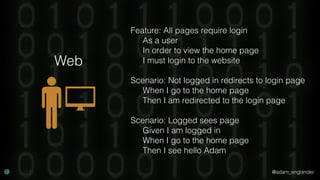 @adam_englander
Feature: All pages require login
As a user
In order to view the home page
I must login to the website
Scenario: Not logged in redirects to login page
When I go to the home page
Then I am redirected to the login page
Scenario: Logged sees page
Given I am logged in
When I go to the home page
Then I see hello Adam
Web
 